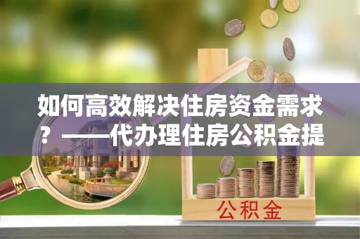 安仁如何高效解决住房资金需求？——代办理住房公积金提取服务全解析