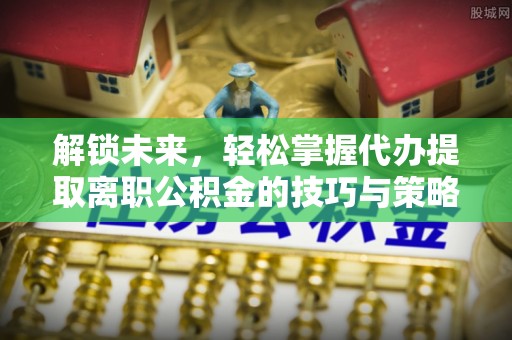 安仁解锁未来，轻松掌握代办提取离职公积金的技巧与策略
