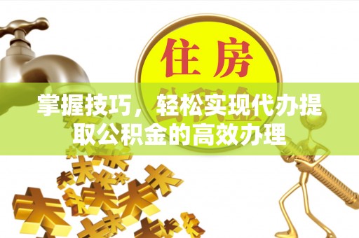 安仁掌握技巧，轻松实现代办提取公积金的高效办理