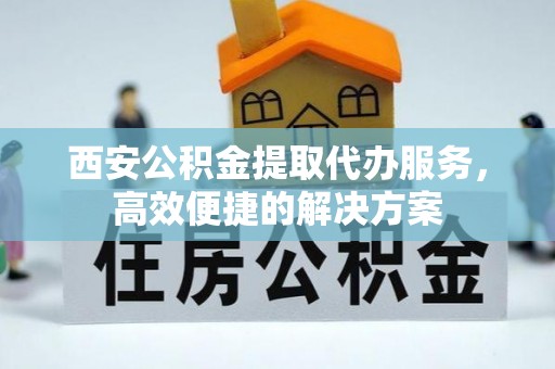安仁西安公积金提取代办服务，高效便捷的解决方案