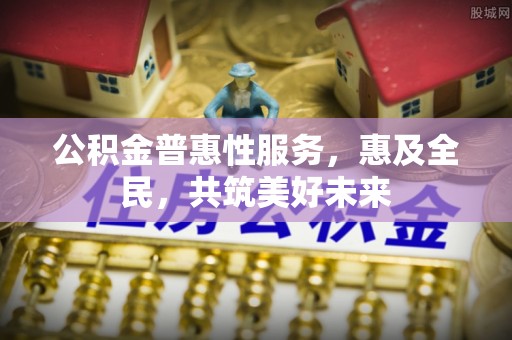 安仁公积金普惠性服务，惠及全民，共筑美好未来