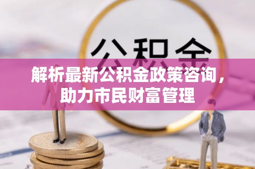 安仁解析最新公积金政策咨询，助力市民财富管理