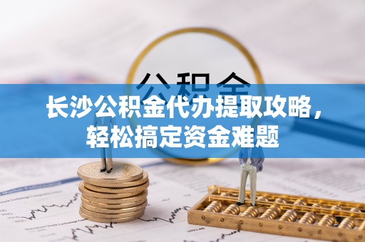 安仁长沙公积金代办提取攻略，轻松搞定资金难题