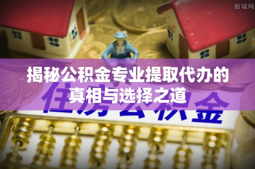安仁揭秘公积金专业提取代办的真相与选择之道