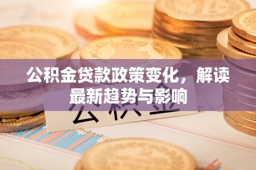 安仁公积金贷款政策变化，解读最新趋势与影响