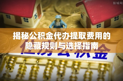 安仁揭秘公积金代办提取费用的隐藏规则与选择指南