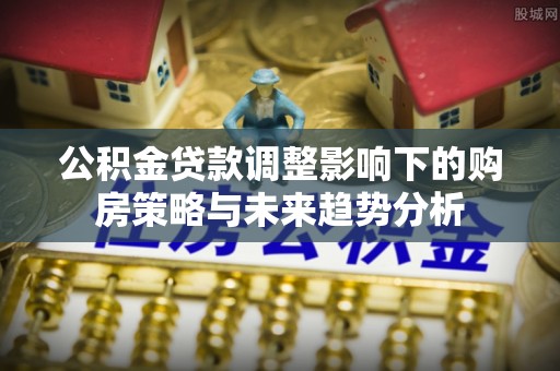 安仁公积金贷款调整影响下的购房策略与未来趋势分析