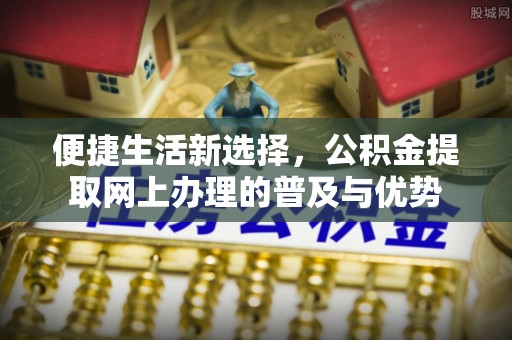 安仁便捷生活新选择，公积金提取网上办理的普及与优势