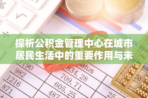 安仁探析公积金管理中心在城市居民生活中的重要作用与未来发展趋势