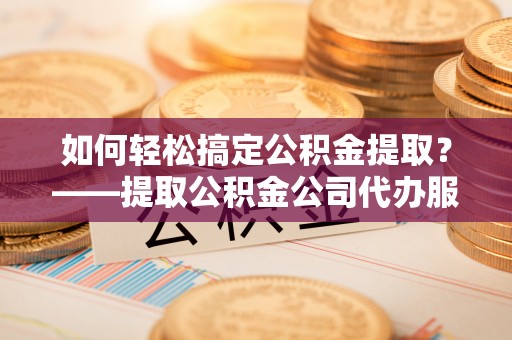 安仁如何轻松搞定公积金提取？——提取公积金公司代办服务全解析