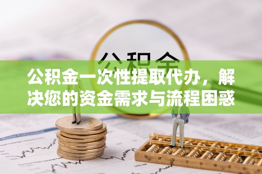 安仁公积金一次性提取代办，解决您的资金需求与流程困惑