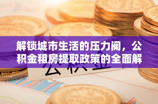 安仁解锁城市生活的压力阀，公积金租房提取政策的全面解析与实践指南