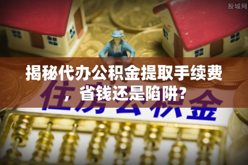 安仁揭秘代办公积金提取手续费，省钱还是陷阱？