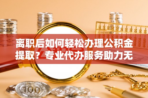 安仁离职后如何轻松办理公积金提取？专业代办服务助力无忧