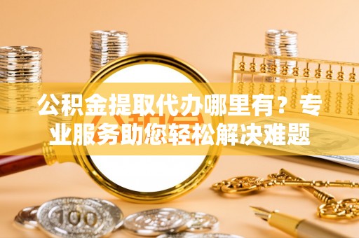 安仁公积金提取代办哪里有？专业服务助您轻松解决难题