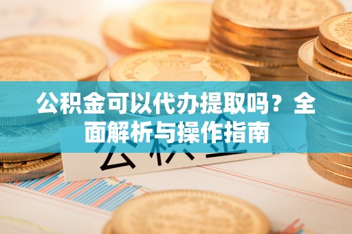 安仁公积金可以代办提取吗？全面解析与操作指南