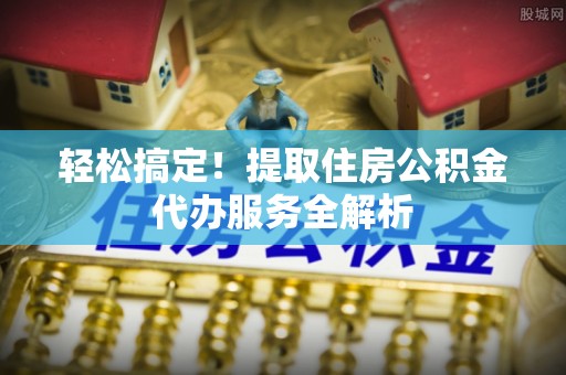 安仁轻松搞定！提取住房公积金代办服务全解析
