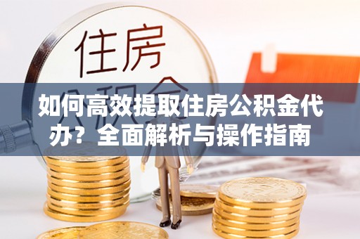 安仁如何高效提取住房公积金代办？全面解析与操作指南