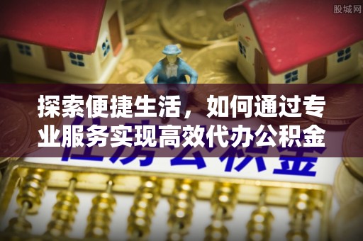 安仁探索便捷生活，如何通过专业服务实现高效代办公积金提取