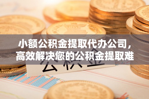 安仁小额公积金提取代办公司，高效解决您的公积金提取难题