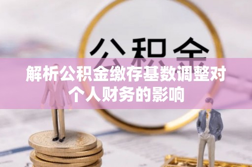 安仁解析公积金缴存基数调整对个人财务的影响