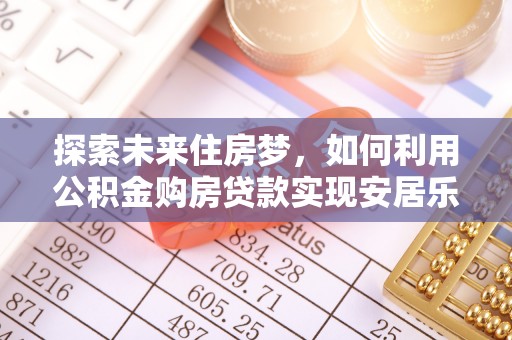 安仁探索未来住房梦，如何利用公积金购房贷款实现安居乐业