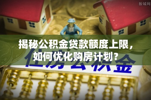 安仁揭秘公积金贷款额度上限，如何优化购房计划？