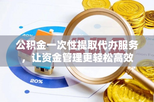 安仁公积金一次性提取代办服务，让资金管理更轻松高效
