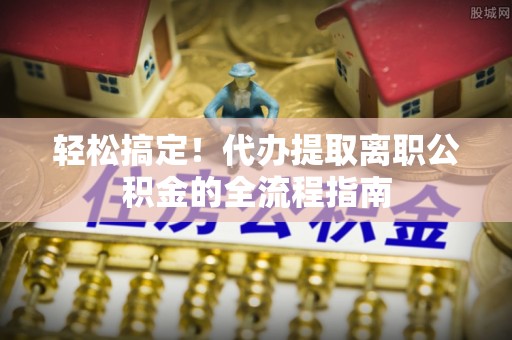 安仁轻松搞定！代办提取离职公积金的全流程指南