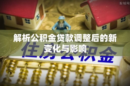 安仁解析公积金贷款调整后的新变化与影响