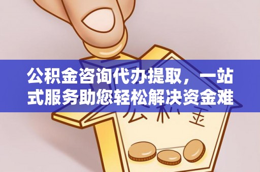 安仁公积金咨询代办提取，一站式服务助您轻松解决资金难题