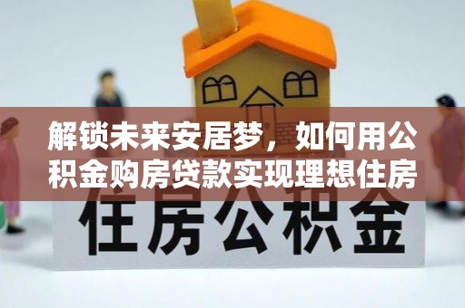 安仁解锁未来安居梦，如何用公积金购房贷款实现理想住房计划