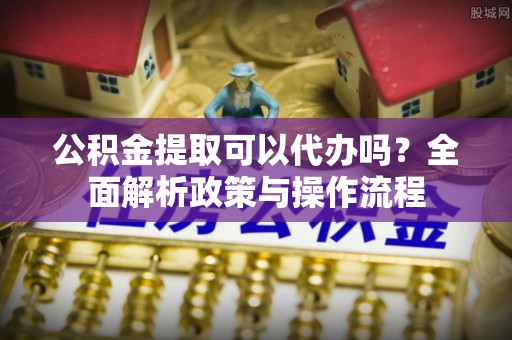 安仁公积金提取可以代办吗？全面解析政策与操作流程