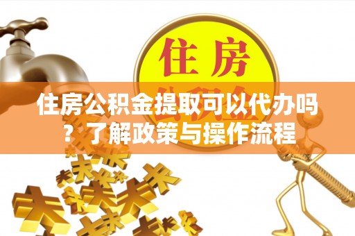安仁住房公积金提取可以代办吗？了解政策与操作流程