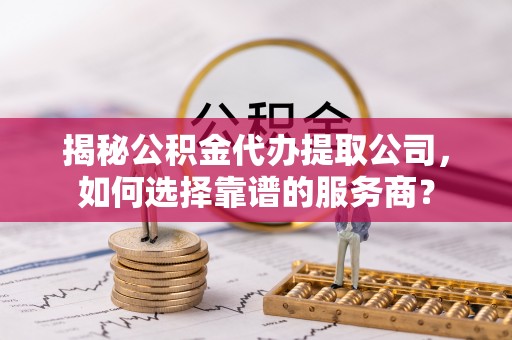 安仁揭秘公积金代办提取公司，如何选择靠谱的服务商？