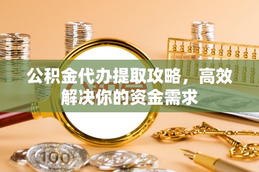 安仁公积金代办提取攻略，高效解决你的资金需求