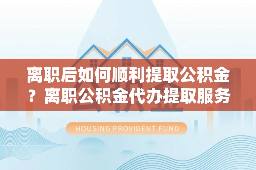 安仁离职后如何顺利提取公积金？离职公积金代办提取服务助力无忧办理