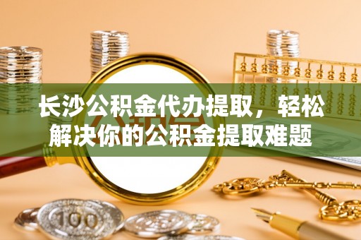 安仁长沙公积金代办提取，轻松解决你的公积金提取难题