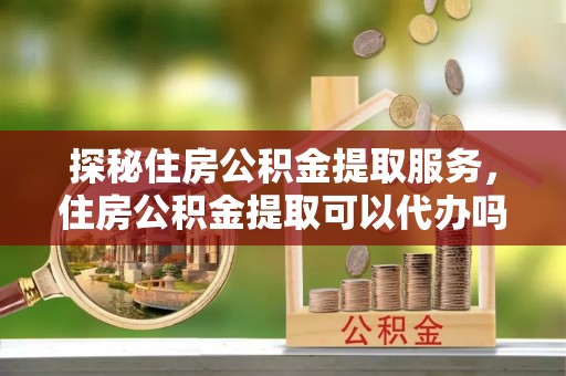 安仁探秘住房公积金提取服务，住房公积金提取可以代办吗的全方位解析