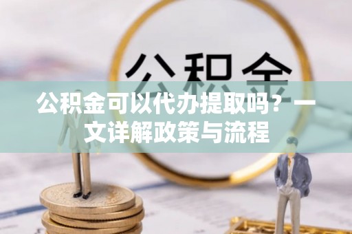 安仁公积金可以代办提取吗？一文详解政策与流程