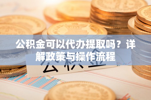 安仁公积金可以代办提取吗？详解政策与操作流程