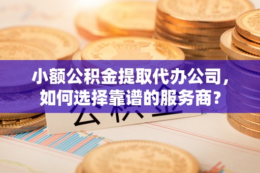 安仁小额公积金提取代办公司，如何选择靠谱的服务商？
