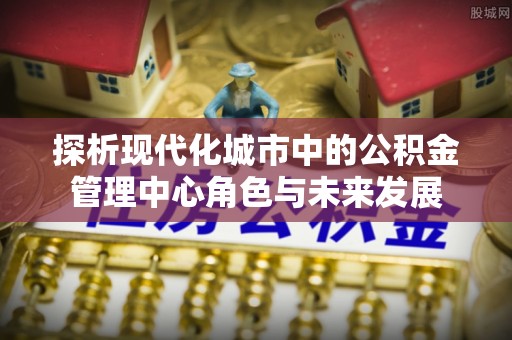 安仁探析现代化城市中的公积金管理中心角色与未来发展