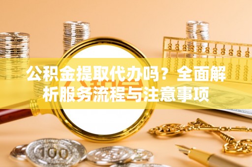 安仁公积金提取代办吗？全面解析服务流程与注意事项
