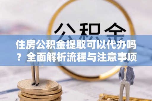 安仁住房公积金提取可以代办吗？全面解析流程与注意事项