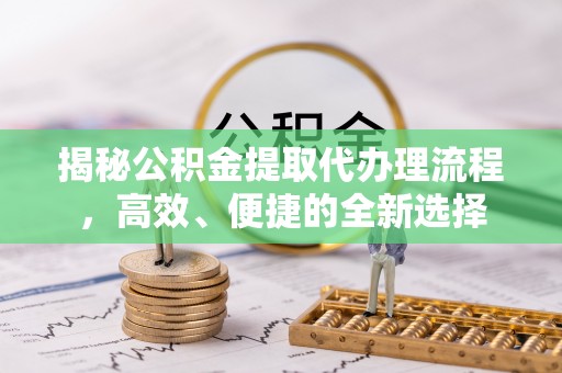 安仁揭秘公积金提取代办理流程，高效、便捷的全新选择
