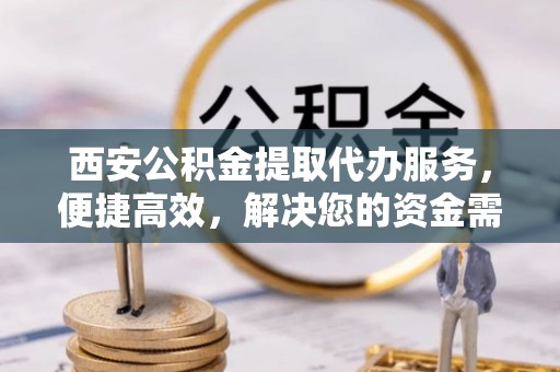 安仁西安公积金提取代办服务，便捷高效，解决您的资金需求