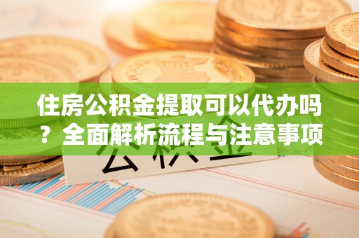 安仁住房公积金提取可以代办吗？全面解析流程与注意事项