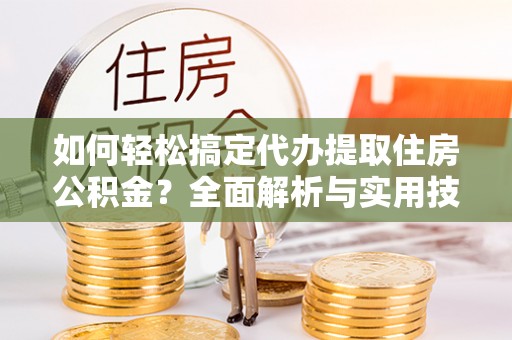 安仁如何轻松搞定代办提取住房公积金？全面解析与实用技巧