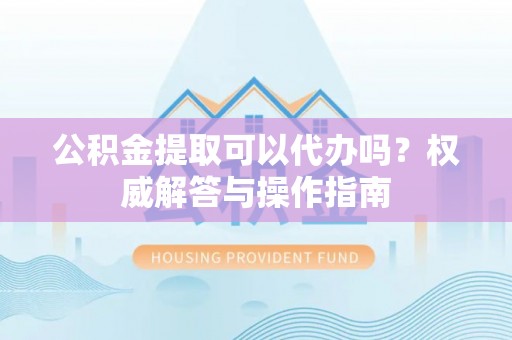 安仁公积金提取可以代办吗？权威解答与操作指南